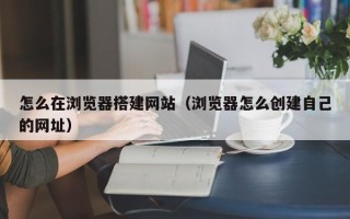 林芝怎么在浏览器搭建网站（浏览器怎么创建自己的网址）