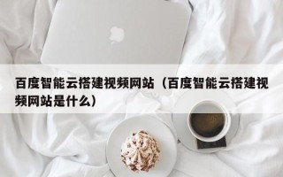 林芝百度智能云搭建视频网站（百度智能云搭建视频网站是什么）